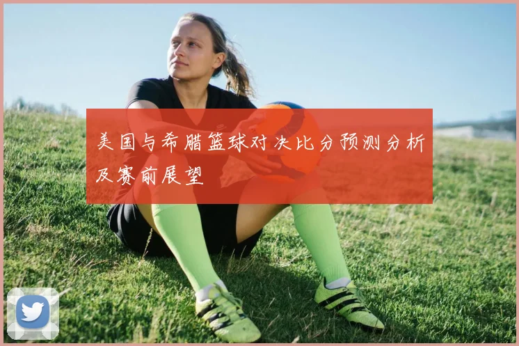 美国与希腊篮球对决比分预测分析及赛前展望