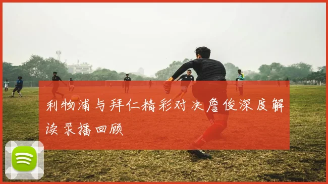 利物浦与拜仁精彩对决詹俊深度解读录播回顾