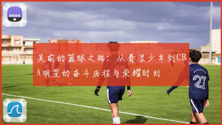 吴前的篮球之路：从青涩少年到CBA明星的奋斗历程与荣耀时刻