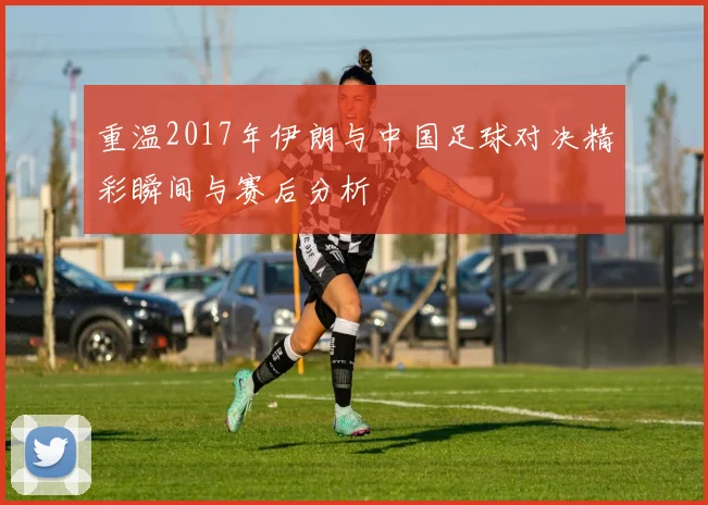 重温2017年伊朗与中国足球对决精彩瞬间与赛后分析