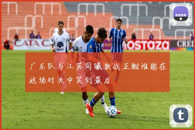 广东队与江苏同曦激战正酣谁能在这场对决中笑到最后