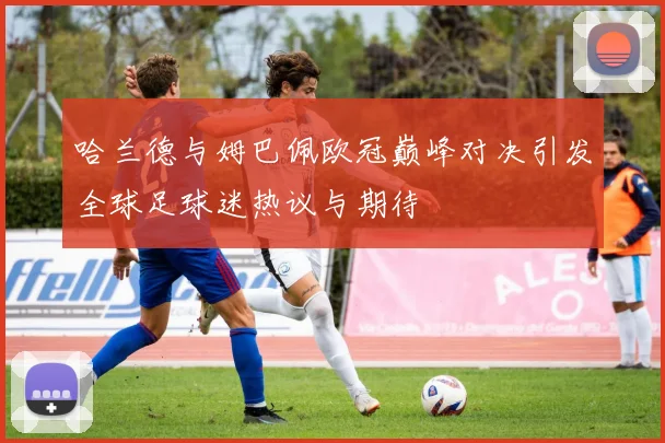 哈兰德与姆巴佩欧冠巅峰对决引发全球足球迷热议与期待