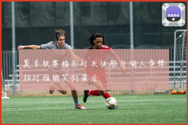 夏季联赛精彩对决快船与湖人争锋相对谁能笑到最后