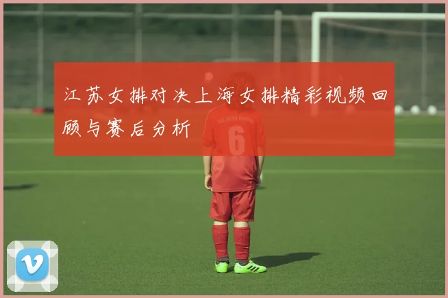 江苏女排对决上海女排精彩视频回顾与赛后分析
