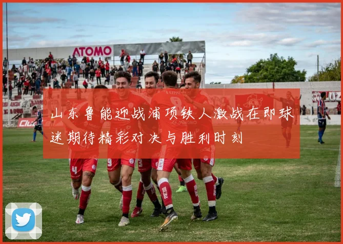 山东鲁能迎战浦项铁人激战在即球迷期待精彩对决与胜利时刻
