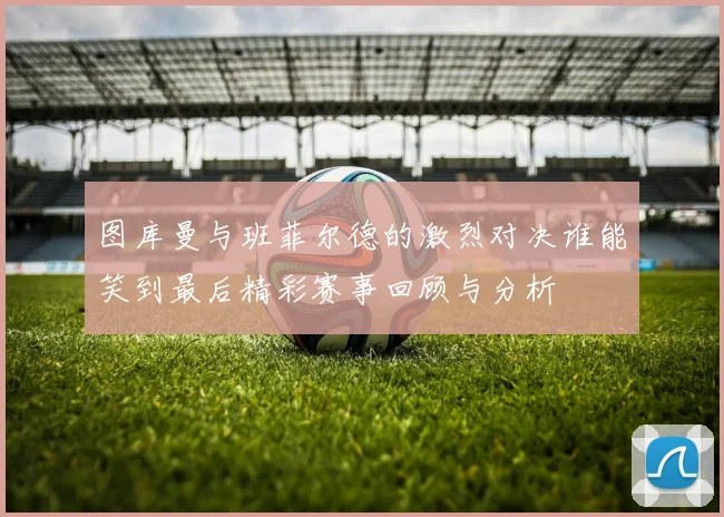 图库曼与班菲尔德的激烈对决谁能笑到最后精彩赛事回顾与分析