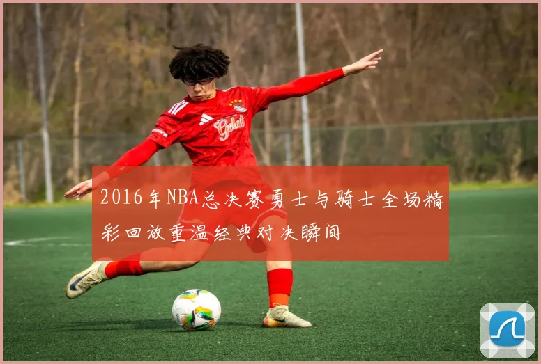 2016年NBA总决赛勇士与骑士全场精彩回放重温经典对决瞬间