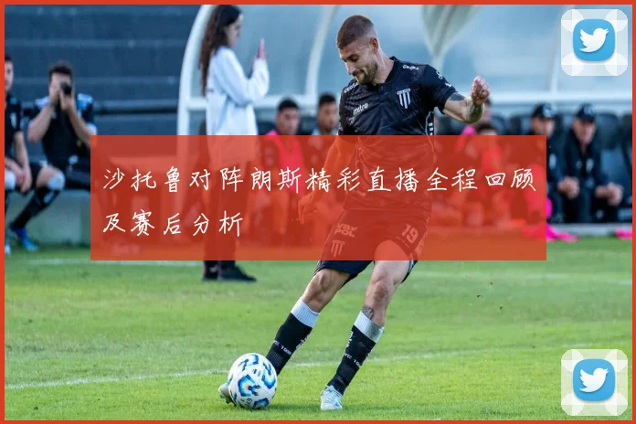 沙托鲁对阵朗斯精彩直播全程回顾及赛后分析