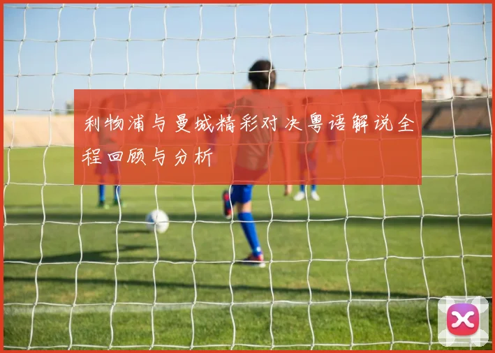 利物浦与曼城精彩对决粤语解说全程回顾与分析