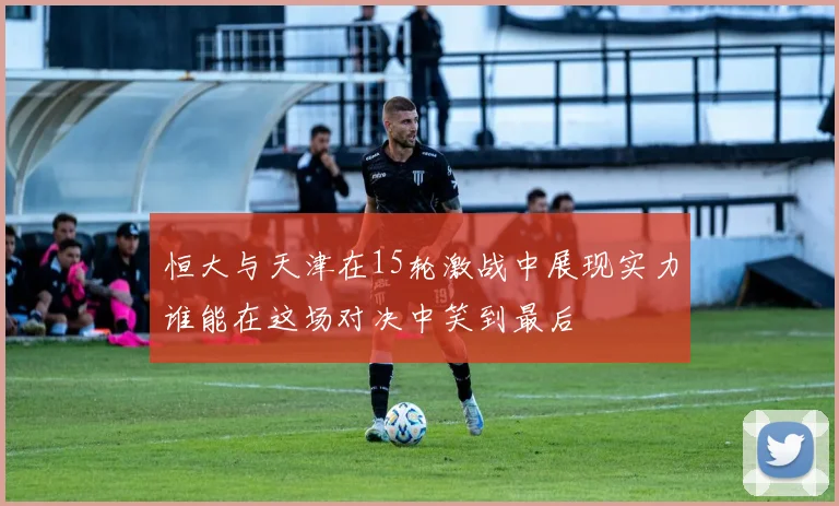 恒大与天津在15轮激战中展现实力谁能在这场对决中笑到最后