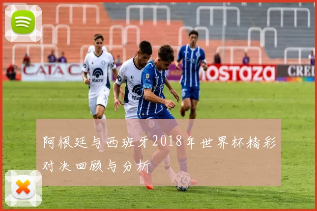阿根廷与西班牙2018年世界杯精彩对决回顾与分析