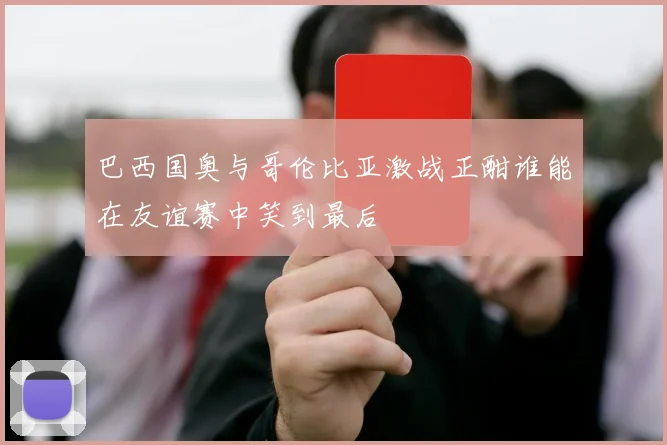 巴西国奥与哥伦比亚激战正酣谁能在友谊赛中笑到最后