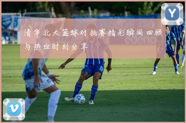 清华北大篮球对抗赛精彩瞬间回顾与热血时刻分享