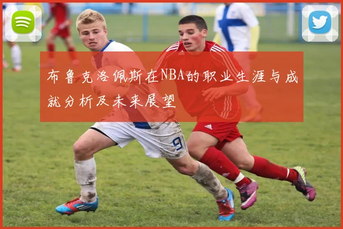 布鲁克洛佩斯在NBA的职业生涯与成就分析及未来展望