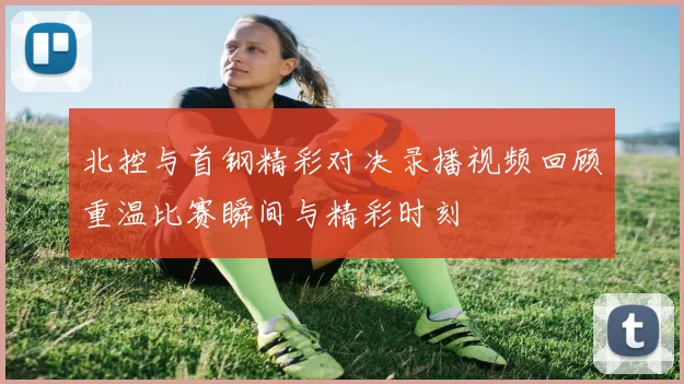 北控与首钢精彩对决录播视频回顾重温比赛瞬间与精彩时刻