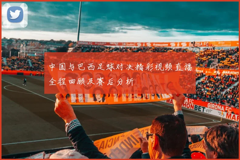 中国与巴西足球对决精彩视频直播全程回顾及赛后分析