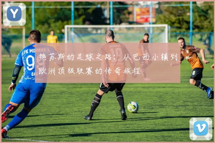 热苏斯的足球之路：从巴西小镇到欧洲顶级联赛的传奇旅程