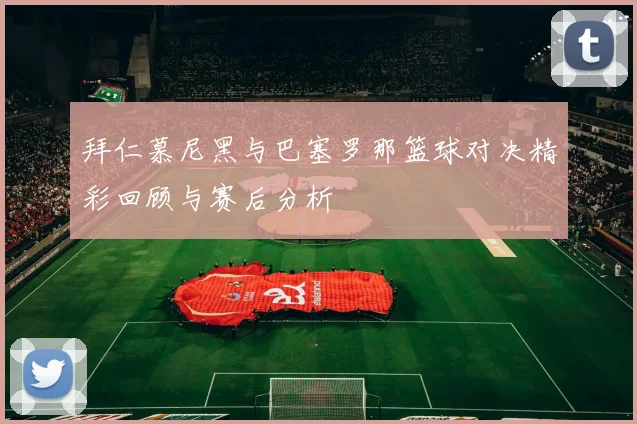 拜仁慕尼黑与巴塞罗那篮球对决精彩回顾与赛后分析