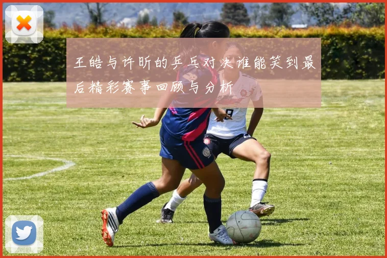 王皓与许昕的乒乓对决谁能笑到最后精彩赛事回顾与分析