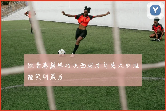 欧青赛巅峰对决西班牙与意大利谁能笑到最后
