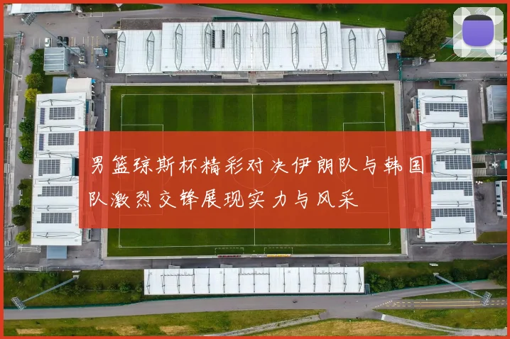 男篮琼斯杯精彩对决伊朗队与韩国队激烈交锋展现实力与风采