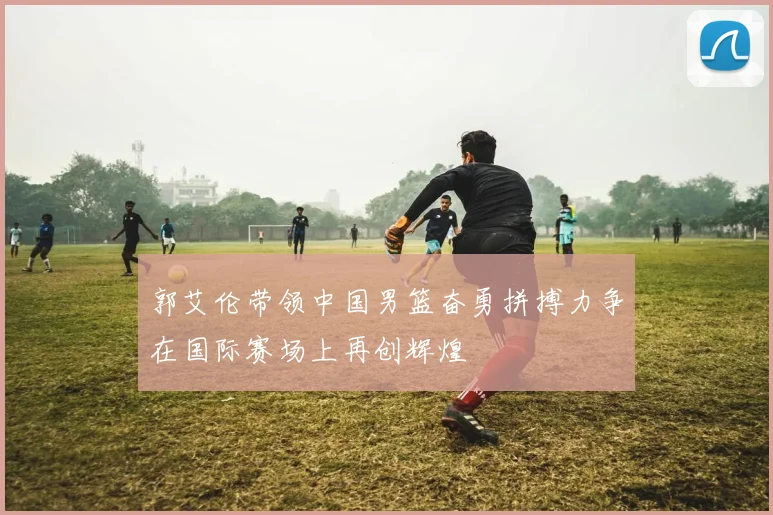 郭艾伦带领中国男篮奋勇拼搏力争在国际赛场上再创辉煌